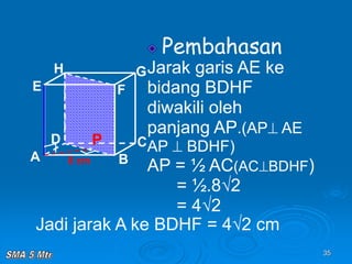 35
Pembahasan
Jarak garis AE ke
bidang BDHF
diwakili oleh
panjang AP.(AP AE
AP  BDHF)
AP = ½ AC(ACBDHF)
= ½.8√2
= 4√2
A B
C
D
H
E F
G
8 cm
P
Jadi jarak A ke BDHF = 4√2 cm
 