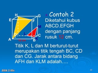 39
Contoh 2
Diketahui kubus
ABCD.EFGH
dengan panjang
rusuk 12 cm.
A B
C
D
H
E F
G
12 cm
Titik K, L dan M berturut-turut
merupakan titik tengah BC, CD
dan CG. Jarak antara bidang
AFH dan KLM adalah….
K
L
M
 