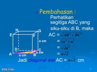 6
Pembahasan :
Perhatikan
segitiga ABC yang
siku-siku di B, maka
AC =
=
=
=
Jadi diagonal sisi AC = cm
A B
C
D
H
E F
G
a cm
a cm
a cm
2
2
BC
AB 
2
2
a
a 
2
a
2
2
a
2
a
 