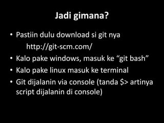 Jadi gimana?
• Pastiin dulu download si git nya
     http://git-scm.com/
• Kalo pake windows, masuk ke “git bash”
• Kalo pake linux masuk ke terminal
• Git dijalanin via console (tanda $> artinya
  script dijalanin di console)
 