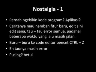 Nostalgia - 1
• Pernah ngebikin kode program? Aplikasi?
• Ceritanya mau nambah fitur baru, edit sini
  edit sana, tau – tau error semua, padahal
  beberapa waktu yang lalu masih jalan.
• Buru – buru ke code editor pencet CTRL + Z
• Eh taunya masih error
• Pusing? betul
 