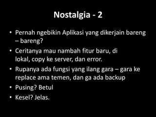 Nostalgia - 2
• Pernah ngebikin Aplikasi yang dikerjain bareng
  – bareng?
• Ceritanya mau nambah fitur baru, di
  lokal, copy ke server, dan error.
• Rupanya ada fungsi yang ilang gara – gara ke
  replace ama temen, dan ga ada backup
• Pusing? Betul
• Kesel? Jelas.
 