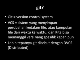 git?
• Git = version control system
• VCS = sistem yang menyimpan
  perubahan kedalam file, atau kumpulan
  file dari waktu ke waktu, dan Kita bisa
  memanggil versi yang spesifik kapan pun
• Lebih tepatnya git disebut dengan DVCS
  (Distributed)
 