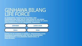 GINHAWA BILANG
LIFE FORCE
SA MARAMING TRADISYONG PILIPINO, MAY
PANINIWALANG ANG TAO AY NAGTATAGLAY NG ISANG
MAHALAGANG PUWERSANG NAGBIBIGAY-BUHAY AT LAKAS.
ANG PUWERSANG ITO AY MAAARING TAWAGING:
GINHAWA LAKAS-LOOB
SIGLA DIWA
KAPAG ITO AY HUMINA O NAWALA, PINANINIWALAANG
MAAARING MAKARANAS ANG TAO NG PANGHIHINA,
KARAMDAMAN, O SULIRANING EMOSYONAL AT
PANLIPUNAN.
 