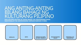 ANG ANTING-ANTING
BILANG BAHAGI NG
KULTURANG PILIPINO
ANG ANTING-ANTING AY ISANG BAGAY NA PINANINIWALAANG
NAGTATAGLAY NG NATATANGING KAPANGYARIHAN O BISA.
MEDALYA BATO PIRASO NG PAPEL
NA MAY SIMBOLO
RELIHIYOSONG
BAGAY
PERSONAL NA
KAGAMITAN
 