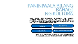 PANINIWALA BILANG
BAHAGI
NG KULTURA
ANG MGA PANINIWALA TUNGKOL SA HIYAS,
ANTING-ANTING, AT GINHAWA AY HINDI BASTA
PERSONAL NA OPINYON LAMANG. NABUBUO ANG
MGA ITO SA PAMAMAGITAN NG:
PAMILYA
PAMAYANAN
TRADISYON
KOLEKTIBONG KARANASAN
DAHIL DITO, NAGIGING BAHAGI SILA NG KOLEKTIBONG
PAGKAKAKILANLAN NG ISANG GRUPO O KOMUNIDAD.
 