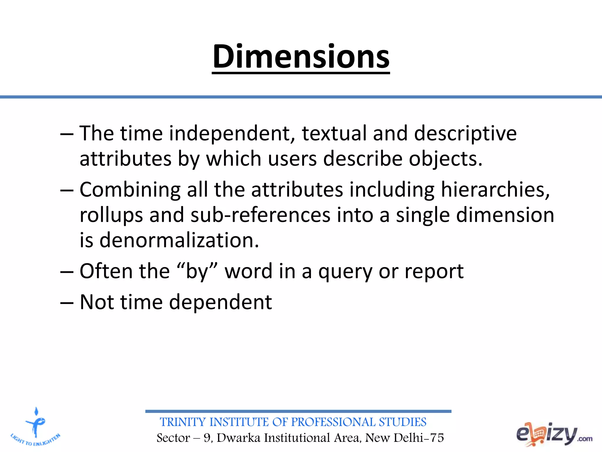 TRINITY INSTITUTE OF PROFESSIONAL STUDIES
Sector – 9, Dwarka Institutional Area, New Delhi-75
– The time independent, textual and descriptive
attributes by which users describe objects.
– Combining all the attributes including hierarchies,
rollups and sub-references into a single dimension
is denormalization.
– Often the “by” word in a query or report
– Not time dependent
Dimensions
 