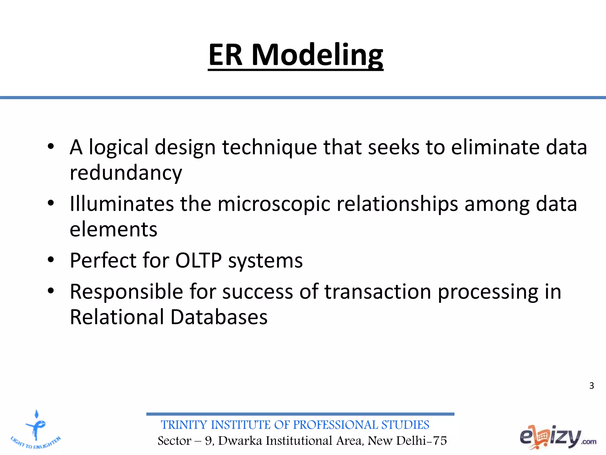 TRINITY INSTITUTE OF PROFESSIONAL STUDIES
Sector – 9, Dwarka Institutional Area, New Delhi-75
ER Modeling
• A logical design technique that seeks to eliminate data
redundancy
• Illuminates the microscopic relationships among data
elements
• Perfect for OLTP systems
• Responsible for success of transaction processing in
Relational Databases
3
 