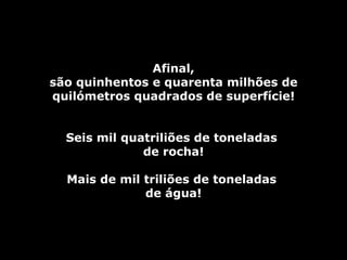 Afinal,
são quinhentos e quarenta milhões de
quilómetros quadrados de superfície!


  Seis mil quatriliões de toneladas
              de rocha!

  Mais de mil triliões de toneladas
              de água!
 