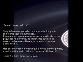 Dá que pensar, não dá?

Se quiséssemos, poderíamos tomar esta fotografia
como uma lição de humildade…
E como uma dupla mensagem: por um lado, da nossa
pequenez no universo, do irrelevante que são os
nossos problemas e diferenças, quando os vemos
a esta escala…

Mas por outro lado, do frágil que o nosso planeta parece,
e da importância de cuidarmos deste pontinho azul,

…pois é o único lugar que temos.
 