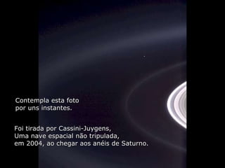Héla aquí, pues: Contempla esta foto por uns instantes. Foi tirada por Cassini-Juygens, Uma nave espacial não tripulada,  em 2004, ao chegar aos anéis de Saturno. 