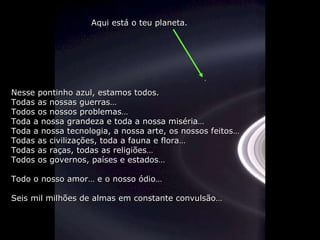 Nesse pontinho azul, estamos todos. Todas as nossas guerras… Todos os nossos problemas… Toda a nossa grandeza e toda a nossa miséria… Toda a nossa tecnologia, a nossa arte, os nossos feitos… Todas as civilizações, toda a fauna e flora… Todas as raças, todas as religiões… Todos os governos, países e estados… Todo o nosso amor… e o nosso ódio… Seis mil milhões de almas em constante convulsão… Aqui está o teu planeta. 