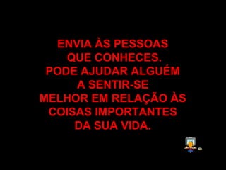 ENVIA ÀS PESSOAS  QUE CONHECES . PODE AJUDAR ALGUÉM  A SENTIR-SE  MELHOR EM RELAÇÃO ÀS  COISAS IMPORTANTES  DA SUA VIDA .   