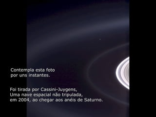Héla aquí, pues: Contempla esta foto por uns instantes. Foi tirada por Cassini-Juygens, Uma nave espacial não tripulada,  em 2004, ao chegar aos anéis de Saturno. 