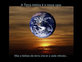 A Terra inteira é a nossa casa.




Mas a beleza da terra cria-se a cada minuto…
 