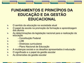 FUNDAMENTOS E PRINCÍPIOS DA
EDUCAÇÃO E DA GESTÃO
EDUCACIONAL
O sentido da educação na sociedade atual
O papel da escola na promoção da formação e aprendizagem
dos alunos
As determinações da legislação nacional para a realização da
educação
- Constituição Federal
- LDB
- Diretrizes curriculares
- Plano Nacional de Educação
A mudanças sociais e os desafios apresentados à educação
O significado e o papel da gestão escolar
As dimensões da gestão escolar
 