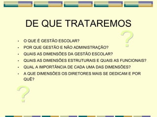 DE QUE TRATAREMOS
• O QUE É GESTÃO ESCOLAR?
• POR QUE GESTÃO E NÃO ADMINISTRAÇÃO?
• QUAIS AS DIMENSÕES DA GESTÃO ESCOLAR?
• QUAIS AS DIMENSÕES ESTRUTURAIS E QUAIS AS FUNCIONAIS?
• QUAL A IMPORTÂNCIA DE CADA UMA DAS DIMENSÕES?
• A QUE DIMENSÕES OS DIRETORES MAIS SE DEDICAM E POR
QUÊ?
 