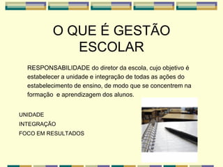 O QUE É GESTÃO
ESCOLAR
RESPONSABILIDADE do diretor da escola, cujo objetivo é
estabelecer a unidade e integração de todas as ações do
estabelecimento de ensino, de modo que se concentrem na
formação e aprendizagem dos alunos.
UNIDADE
INTEGRAÇÃO
FOCO EM RESULTADOS
 