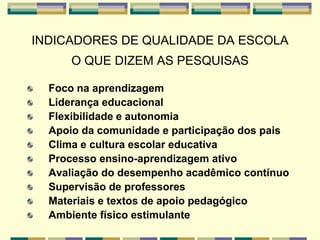 INDICADORES DE QUALIDADE DA ESCOLA
O QUE DIZEM AS PESQUISAS
Foco na aprendizagem
Liderança educacional
Flexibilidade e autonomia
Apoio da comunidade e participação dos pais
Clima e cultura escolar educativa
Processo ensino-aprendizagem ativo
Avaliação do desempenho acadêmico contínuo
Supervisão de professores
Materiais e textos de apoio pedagógico
Ambiente físico estimulante
 