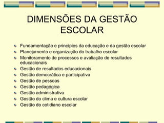 DIMENSÕES DA GESTÃO
ESCOLAR
Fundamentação e princípios da educação e da gestão escolar
Planejamento e organização do trabalho escolar
Monitoramento de processos e avaliação de resultados
educacionais
Gestão de resultados educacionais
Gestão democrática e participativa
Gestão de pessoas
Gestão pedagógica
Gestão administrativa
Gestão do clima e cultura escolar
Gestão do cotidiano escolar
 