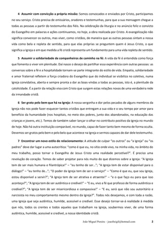 João Miguel Pereira – joaofreigil@hotmail.com 2
4 Assumir com convicção a própria missão: Somos convocados e enviados por Cristo, participamos
no seu serviço. Cristo precisa de emissários, oradores e testemunhas, para que a sua mensagem chegue a
todas as pessoas a partir do testemunho dos fiéis. Na celebração da liturgia e no anúncio feliz e convicto
do Evangelho em palavras e ações continuamos, no hoje, a obra realizada por Cristo. A evangelização não
significa convencer os outros, mas viver, como cristãos, de maneira que as outras pessoas sintam a nossa
vida como bela e repleta de sentido, para que elas próprias se preguntem quem é Jesus Cristo, o que
significa a Igreja e em que medida a fé cristã representa um fundamento para uma vida repleta de sentido.
5 Assumir a solidariedade de companheiros de caminho na fé: A vida da fé é entendida como força
que fomenta o viver em plenitude. Daí nasce o desejo de partilhar essa experiência com outras pessoas: as
conversas sobre a fé e a hospitalidade tornam-se parte integrante do estilo de vida. Empatia, solidariedade
e amor fraternal refletem a força criadora do Evangelho que do individual se visibiliza no coletivo, numa
Igreja convidativa, aberta e sempre pronta a dar as boas-vindas a todas as pessoas, isto é, a plenitude da
catolicidade. É a partir da relação viva com Cristo que surgem estas relações novas de uma verdadeira rede
da irmandade cristã.
6 Ser grato pelo bem que há na Igreja: A nossa vergonha e dor pelos pecados de alguns membros da
Igreja não nos pode fazer esquecer tantos cristãos que entregam a sua vida e o seu tempo por amor para
benefício da humanidade (nos hospitais, no meio dos pobres, junto dos abandonados, na educação das
crianças e jovens, etc.). Temos de também saber lançar o olhar no contributo positivo da Igreja no mundo
de hoje. Não há outra instituição comparável, no mundo, capaz de fazer tanto bem mesmo de forma oculta.
Devemos ser gratos pelo bem e pelo belo que acontece na Igreja e sermos capazes de dar dele testemunho.
7 Encontrar um novo estilo de relacionamento: A atitude de culpar “os outros” ou “a Igreja” ou “os
padres” deve dar lugar a uma autocrítica: “como é que eu, no sítio onde vivo, na minha vida, no âmbito do
meu trabalho, posso tornar o Evangelho de Jesus Cristo uma realidade percetível?”. É preciso uma
revolução do coração. Temos de saber projetar para nós muito do que dizemos sobre a Igreja: “A Igreja
tem de ser mais humana e filantrópica!” – “eu tenho de ser…”; “A Igreja tem de estar disponível para o
diálogo!” – “eu tenho de…”; “O poder da Igreja tem de ser o serviço!” – “Como é que eu, que sou Igreja,
estou disponível a servir?”; “A Igreja tem de ser atrativa e atraente!” – “e o que faço eu para que isso
aconteça?”; “A Igreja tem de ser autêntica e credível!” – “E eu, vivo a fé que professo de forma autêntica e
credível?”; “A Igreja tem de ser misericordiosa e compassiva!” – “E eu, será que não sou autoritário e
narcisista no meu comportamento mesmo dentro da Igreja?”. Todos nós desejamos, e com toda a razão,
uma Igreja que seja autêntica, humilde, acessível e credível. Esse desejo tornar-se-á realidade à medida
que nós, todos os crentes e todos aqueles que trabalham na Igreja, soubermos viver, de uma forma
autêntica, humilde, acessível e credível, a nossa identidade cristã.
 