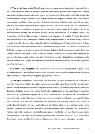 João Miguel Pereira – joaofreigil@hotmail.com 3
8 Viver o espírito de servir: Muitos leigos temem que alguém os possa convidar a desempenharem
uma tarefa apostólica e tentam escapar a qualquer compromisso que lhes tire o tempo livre. Também
alguns sacerdotes se mostram obcecados com os seus tempos livres. É como se a tarefa da evangelização
fosse um veneno perigoso, em vez de uma resposta afirmativa e alegre ao amor de Deus. Ficam envoltos
numa preguiça paralisante (Papa Francisco, EG). Por outro lado, a Igreja também não precisa de burocratas
e técnicos, mas sim de místicos que transpareçam na sua vida uma íntima relação com Cristo. Também não
precisa de lutas e vaidades pelo poder ou por nomeações para cargos de destaque, mas sim da
disponibilidade e entrega total ao serviço de Jesus Cristo e da missão por Ele outorgada à Igreja. Só o
Evangelho do serviço vivido pode tocar verdadeiramente as pessoas no coração. A atitude deve ser de
disponibilidade para servir o Evangelho e de entusiasmo pela grandiosa visão de Deus de alcançar todos os
seres humanos. Não deve ser a busca da própria glória, mas tudo deve ser feito para infinita glória de Deus.
Sem testemunho e sem generosidade humana e humanidade espiritual de cada indivíduo, a comunidade
de fé não consegue tornar experiencial a autenticidade do Evangelho. É preciso, num espírito de serviço,
conseguir harmonizar o amor a Deus e o amor ao próximo. Com que eficácia poderíamos empenhar-nos
pelo bem das pessoas, pela justiça social, pela melhoria das condições dos pobres e carenciados, se não
desbaratássemos muita força e energia em intermináveis debates eclesiásticos e nas inúmeras guerras e
guerrilhas narcisistas.
9 Encontrar Cristo nos pobres: Uma espiritualidade missionária vive da experiência de que o serviço
prestado aos outros e ao mundo em sofrimento é o local do encontro com Cristo. O exemplo de Cristo deve
interpelar-nos ao compromisso pelos pobres e pela justiça no mundo.
10..Distinguir os espíritos: É missão dos fiéis comunicar, de forma argumentativa e dialogante, a
convicção fundamental católica de modo a transformar o mundo à luz do Evangelho. Para tal, os cristãos
hão-de exercitar-se para conseguirem distinguir aquilo que vem do Espírito Santo daquilo que é mero fruto
do espírito da época, usando como critério de distinção e opção aquilo que corresponde ao Evangelho de
Jesus Cristo. Há que prevenir o perigo de cair numa “mundanização” ou, ao contrário, de um medroso
afastamento do mundo: não nos podemos simplesmente orientar pela medida deste mundo, perdendo de
vista o Reino de Deus, nem afastar do mundo, para o qual e no qual temos de cumprir a nossa missão. A
missão do cristão é, como foi a de Jesus Cristo, uma participação ativa nos processos do mundo (com a
força de Evangelho), no quotidiano da sua vida, desmascarando de forma profética e crítica as estruturas
injustas, a opressão e os ataques à dignidade das pessoas. A religião não é um assunto privado, nem estar
no mundo significa deixar de ter em consideração as linhas de conflito do mundo. O cristão há-de manter
desperto no mundo o sinal do Reino: agir na vida presente conforme à vida escatológica esperada.
 