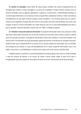 João Miguel Pereira – joaofreigil@hotmail.com 4
11..Resistir às tentações: Como filhos do nosso tempo, também nós caímos frequentemente em
tentações que roubam à nossa mensagem a sua força de irradiação. O Papa Francisco nomeia como as
maiores tentações, para os agentes apostólicos, o egoísmo, o pessimismo, a desertificação espiritual, a
mundanização intelectual e as inumerosas formas de guerrilhas eclesiásticas internas. Tomar consciência,
humildemente, de que todos estamos sujeitos a estas tentações, é um primeiro passo para as superar.
Todos os que trabalham na Igreja têm de encarar o seu serviço não como uma profissão, mas como uma
vocação. O local e as horas não podem ser o fator decisivo, mas sim a nossa disponibilidade para Deus e
para as pessoas. É preciso aprender a resistir com um “Não!” à indolência egoísta.
12..Descobrir a força da oração de intercessão: A oração de intercessão motiva-nos a procurar o bem
dos outros. Rezar pelos outros faz-nos sair de nós mesmos, faz-nos estar como o outro e colocar a vida do
outro em conexão com Deus. «A oração de intercessão é como uma “levedura” no colo da Trindade. É um
entrar no Pai e um descobrir de novas dimensões capazes de iluminar e transformar as situações concretas.
Podemos dizer que o coração de Deus se comove com as nossas orações de intercessão, mas, na verdade,
Ele antecipa-se-nos sempre, e o que nós possibilitamos com a nossa oração de intercessão é que o seu
poder, o seu amor e a sua fidelidade se revelam entre o povo com maior clareza» (EG 281-283).
O objetivo destes 12 pontos é a consciencialização da missão da Igreja, bem como a missão atribuída
a cada fiel através do batismo e do crisma, de modo a tornar férteis todos os dons da fé para a
evangelização, para que a Igreja na nossa época se torne um sinal e instrumento útil do Reino de Deus.
 