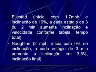 Ellestad (início com 1,7mph e inclinação de 10%, a cada estágio de 3 ou 2 min aumenta inclinação e velocidade conforme tabela, tempo total) Naughton (2 mph, início com 0% de inclinação, a cada estágio de 3 min aumenta a inclinação em 3,5%, inclinação final) 
