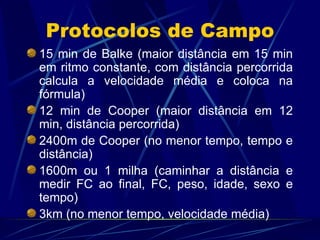 Protocolos de Campo 15 min de Balke (maior distância em 15 min em ritmo constante, com distância percorrida calcula a velocidade média e coloca na fórmula) 12 min de Cooper (maior distância em 12 min, distância percorrida) 2400m de Cooper (no menor tempo, tempo e distância) 1600m ou 1 milha (caminhar a distância e medir FC ao final, FC, peso, idade, sexo e tempo) 3km (no menor tempo, velocidade média) 