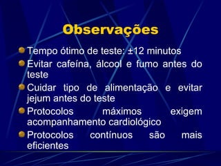 Observações Tempo ótimo de teste:  ± 12 minutos Evitar cafeína, álcool e fumo antes do teste Cuidar tipo de alimentação e evitar jejum antes do teste Protocolos máximos exigem acompanhamento cardiológico Protocolos contínuos são mais eficientes 