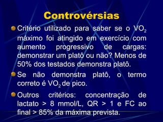 Controvérsias Critério utilizado para saber se o VO 2  máximo foi atingido em exercício com aumento progressivo de cargas: demonstrar um platô ou não? Menos de 50% dos testados demonstra platô. Se não demonstra platô, o termo correto é VO 2  de pico. Outros critérios: concentração de lactato > 8 mmol/L, QR > 1 e FC ao final > 85% da máxima prevista. 