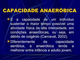 CAPACIDADE ANAERÓBICA É a capacidade de um indivíduo sustentar o maior tempo possível uma atividade física de alta intensidade, em condições anaeróbicas, ou seja, em débito de oxigênio (Carnaval, 2002). Diferentemente da capacidade aeróbica, a anaeróbica tende a melhorar entre infância e adulto jovem. 