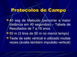 Protocolos de Campo 40 seg de Matsudo (percorrer a maior distância em 40 segundos) – Tabela de Resultados de 7 a 18 anos 50 m (3 tiros de 50 m no menor tempo) Teste de salto vertical é utilizado muitas vezes (avalia também impulsão vertical) 