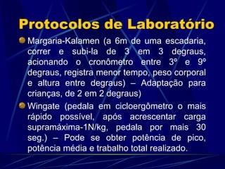 Protocolos de Laboratório Margaria-Kalamen (a 6m de uma escadaria, correr e subi-la de 3 em 3 degraus, acionando o cronômetro entre 3º e 9º degraus, registra menor tempo, peso corporal e altura entre degraus) – Adaptação para crianças, de 2 em 2 degraus) Wingate (pedala em cicloergômetro o mais rápido possível, após acrescentar carga supramáxima-1N/kg, pedala por mais 30 seg.) – Pode se obter potência de pico, potência média e trabalho total realizado. 