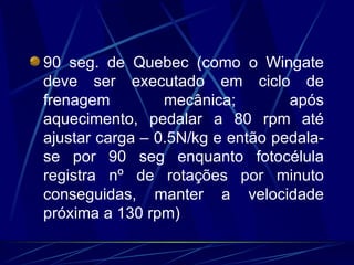 90 seg. de Quebec (como o Wingate deve ser executado em ciclo de frenagem mecânica; após aquecimento, pedalar a 80 rpm até ajustar carga – 0.5N/kg e então pedala-se por 90 seg enquanto fotocélula registra nº de rotações por minuto conseguidas, manter a velocidade próxima a 130 rpm) 