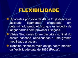 FLEXIBILIDADE Hipócrates por volta de 400 a.C. já descrevia lassitude ligamentar exagerada em determinado grupo étnico, que os impedia de lançar dardos sem provocar luxações. Várias Síndromes foram descritas no final do século passado, relacionadas a uma grande mobilidade articular. Trabalho científico mais antigo sobre medida da flexibilidade data de 1895 (Potter). 