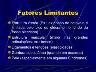 Fatores Limitantes Estrutura óssea (Ex.: extensão do cotovelo é limitada pelo bico do olécrano no fundo da fossa olecriana) Estrutura muscular (maior nas grandes articulações; ex.: tronco) Ligamentos e tendões (elasticidade) Gordura subcutânea (quando em excesso) Pele (especialmente em algumas Síndromes) 