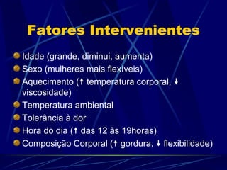Fatores Intervenientes Idade (grande, diminui, aumenta) Sexo (mulheres mais flexíveis) Aquecimento (   temperatura corporal,    viscosidade) Temperatura ambiental Tolerância à dor Hora do dia (   das 12 às 19horas) Composição Corporal (   gordura,    flexibilidade) 