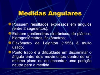 Medidas Angulares Possuem resultados expressos em ângulos (entre 2 segmentos); Existem goniômetros eletrônicos, de plástico, hidrogoniômetros, flexômetros; Flexômetro de Leighton (1955) é muito usado; Ponto fraco é a dificuldade em discriminar o ângulo entre dois movimentos dentro de um mesmo plano ou de encontrar uma posição neutra para a medida. 