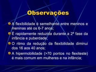 Observações A flexibilidade é semelhante entre meninos e meninas até os 6-7 anos; É rapidamente reduzida durante a 2ª fase da infância e puberdade; O ritmo da redução da flexibilidade diminui dos 16 aos 40 anos; A hipermobilidade (>70 pontos no flexiteste) é mais comum em mulheres e na infância; 