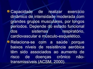 Capacidade de realizar exercício dinâmico de intensidade moderada com grandes grupos musculares, por longos períodos. Depende do estado funcional dos sistemas respiratório, cardiovascular e músculo-esquelético. Relaciona-se com a saúde porque baixos níveis de resistência aeróbica têm sido associados ao aumento de risco de doenças crônico não-transmissíveis (ACSM, 2000). 