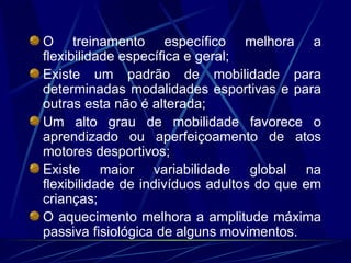O treinamento específico melhora a flexibilidade específica e geral; Existe um padrão de mobilidade para determinadas modalidades esportivas e para outras esta não é alterada; Um alto grau de mobilidade favorece o aprendizado ou aperfeiçoamento de atos motores desportivos; Existe maior variabilidade global na flexibilidade de indivíduos adultos do que em crianças; O aquecimento melhora a amplitude máxima passiva fisiológica de alguns movimentos. 