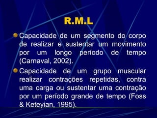 R.M.L Capacidade de um segmento do corpo de realizar e sustentar um movimento por um longo período de tempo (Carnaval, 2002). Capacidade de um grupo muscular realizar contrações repetidas, contra uma carga ou sustentar uma contração por um período grande de tempo (Foss & Keteyian, 1995). 