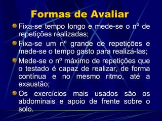 Formas de Avaliar Fixa-se tempo longo e mede-se o nº de repetições realizadas; Fixa-se um nº grande de repetições e mede-se o tempo gasto para realizá-las; Mede-se o nº máximo de repetições que o testado é capaz de realizar, de forma contínua e no mesmo ritmo, até a exaustão; Os exercícios mais usados são os abdominais e apoio de frente sobre o solo. 