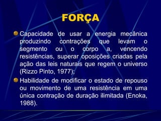 FORÇA Capacidade de usar a energia mecânica produzindo contrações que levam o segmento ou o corpo a, vencendo resistências, superar oposições criadas pela ação das leis naturais que regem o universo (Rizzo Pinto, 1977); Habilidade de modificar o estado de repouso ou movimento de uma resistência em uma única contração de duração ilimitada (Enoka, 1988). 