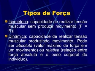 Tipos de Força Isométrica : capacidade de realizar tensão muscular sem produzir movimento (F = R). Dinâmica : capacidade de realizar tensão muscular produzindo movimento. Pode ser  absoluta  (valor máximo de força em um movimento) ou  relativa  (relação entre força absoluta e o peso corporal do indivíduo). 