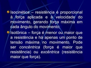 Isocinética – resistência é proporcional à força aplicada e à velocidade do movimento, gerando força máxima em cada ângulo do movimento; Isotônica – força é menor ou maior que a resistência e há apenas um ponto de tensão máxima no movimento. Pode ser  concêntrica  (força é maior que resistência) ou  excêntrica  (resistência maior que força). 