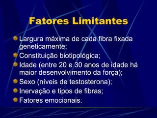 Fatores Limitantes Largura máxima de cada fibra fixada geneticamente; Constituição biotipológica; Idade (entre 20 e 30 anos de idade há maior desenvolvimento da força); Sexo (níveis de testosterona); Inervação e tipos de fibras; Fatores emocionais. 