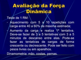 Avaliação da Força Dinâmica Teste de 1 RM: Aquecimento com 5 a 10 repetições com carga entre 40 a 60% da máxima estimada; Aumento da carga e realiza 1ª tentativa. Deve-se fazer de 3 a 5 tentativas com 3 a 5 minutos de descanso entre elas. Pode-se fazer as tentativas de cargas de forma crescente ou decrescente. Pode ser feito com pesos livres ou em aparelhos. Dinamometria: mão, costas, pernas. 