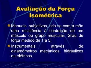 Avaliação da Força Isométrica Manuais: subjetivos, cria-se com a mão uma resistência à contração de um músculo ou grupo muscular. Grau de força medido de 1 a 5; Instrumentais: através de dinamômetros mecânicos, hidráulicos ou elétricos. 